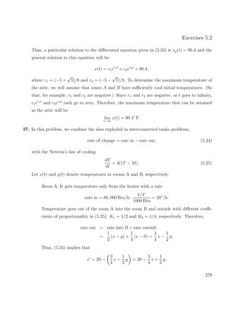 Exercises 5.2
Thus, a particular solution to the diﬀerential equation given in (5.23) is xp(t) = 90.4 and the
general solution to this equation will be
x(t) = c1er1t
+ c2er2t
+ 90.4 ,
where r1 = (−5 +
√
5)/8 and r2 = (−5 −
√
5)/8. To determine the maximum temperature of
the attic, we will assume that zones A and B have suﬃciently cool initial temperatures. (So
that, for example, c1 and c2 are negative.) Since r1 and r2 are negative, as t goes to inﬁnity,
c1er1t
and c2er2t
each go to zero. Therefore, the maximum temperature that can be attained
in the attic will be
lim
t→∞
x(t) = 90.4◦
F.
37. In this problem, we combine the idea exploded in interconnected tanks problems,
rate of change = rate in − rate out, (5.24)
with the Newton’s law of cooling
dT
dt
= K(T − M). (5.25)
Let x(t) and y(t) denote temperatures in rooms A and B, respectively.
Room A. It gets temperature only from the heater with a rate
rate in = 80, 000 Btu/h ·
1/4◦
1000 Btu
= 20◦
/h.
Temperature goes out of the room A into the room B and outside with diﬀerent coeﬃ-
cients of proportionality in (5.25): K1 = 1/2 and K2 = 1/4, respectively. Therefore,
rate out = rate into B + rate outside
=
1
2
(x − y) +
1
4
(x − 0) =
3
4
x −
1
2
y.
Thus, (5.24) implies that
x = 20 −
3
4
x −
1
2
y = 20 −
3
4
x +
1
2
y.
279
 