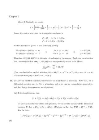 Chapter 5
Room B. Similarly, we obtain
y = 1000 ·
2
1000
+
1
2
(x − y) −
1
5
(y − 0) = 2 +
1
2
x −
7
10
y.
Hence, the system governing the temperature exchange is
x = 20 − (3/4)x + (1/2)y,
y = 2 + (1/2)x − (7/10)y.
We ﬁnd the critical points of this system by solving
20 − (3/4)x + (1/2)y = 0,
2 + (1/2)x − (7/10)y = 0
⇒
3x − 2y = 80,
−5x + 7y = 20
⇒
x = 600/11 ,
y = 460/11 .
Therefore, (600/11, 460/11) is the only critical point of the system. Analyzing the direction
ﬁeld, we conclude that (600/11, 460/11) is an asymptotically stable node. Hence,
lim
t→∞
y(t) =
460
11
≈ 41.8◦
F.
(One can also ﬁnd an explicit solution y(t) = 460/11 + c1er1t
+ c2er2t
, where r1 < 0, r2 < 0,
to conclude that y(t) → 460/11 as t → ∞.)
39. Let y be an arbitrary function diﬀerentiable as many times as necessary. Note that, for a
diﬀerential operator, say, A, A[y] is a function, and so we can use commutative, associative,
and distributive laws operating such functions.
(a) It is straightforward that
(A + B)[y] := A[y] + B[y] = B[y] + A[y] =: (B + A)[y].
To prove commutativity of the multiplication, we will use the linearity of the diﬀerential
operator D, that is, D[αx+βy] = αD[x]+βD[y] and the fact that Di
Dj
= Di+j
= Dj
Di
.
For the latter,
Di
Dj
[y] := Di
Dj
[y] = y(j) (i)
= y(i+j)
= y(i) (j)
= Dj
Di
[y] =: Dj
Di
[y].
280
 
