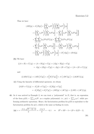 Exercises 5.2
Thus we have
(AB)[y] := A B[y] =
2
j=0
ajDj
2
i=0
biDi
[y]
:=
2
j=0
ajDj
2
i=0
biDi
[y] :=
2
j=0
ajDj
2
i=0
biDi
[y]
=
2
j=0
2
i=0
ajDj
biDi
[y] =
2
i=0
2
j=0
biDi
ajDj
[y]
=
2
i=0
biDi
2
j=0
ajDj
[y] =:
2
i=0
biDi
2
j=0
ajDj
[y]
=:
2
i=0
biDi
2
j=0
ajDj
[y] = B A[y] =: (BA)[y].
(b) We have
{(A + B) + C} [y] := (A + B)[y] + C[y] := (A[y] + B[y]) + C[y]
= A[y] + (B[y] + C[y]) =: A[y] + (B + C)[y] =: {A + (B + C)} [y]
and
{(AB)C} [y] := (AB) C[y] := A B C[y] =: A (BC)[y] =: {A(BC)} [y].
(c) Using the linearity of diﬀerential operators, we obtain
{A(B + C)} [y] := A (B + C)[y] := A B[y] + C[y]
= A B[y] +A C[y] =: (AB)[y] + (AC)[y] =: {(AB) + (AC)} [y].
41. As it was noticed in Example 2, we can treat a “polynomial” in D, that is, an expression
of the form p(D) = n
i=0 aiDi
, as a regular polynomial, i.e., p(r) = n
i=0 airi
, while per-
forming arithmetic operations. Hence, the factorization problem for p(D) is equivalent to the
factorization problem for p(r), which is the same as ﬁnding its roots.
(a) r =
−3 ± 32 − 4(−4)
2
=
−3 ± 5
2
= −4, 1 ⇒ D2
+ 3D − 4 = (D + 4)(D − 1).
281
 