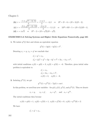 Chapter 5
(b) r =
−1 ± 12 − 4(−6)
2
=
−1 ± 5
2
= −3, 2 ⇒ D2
+ D − 6 = (D + 3)(D − 2).
(c) r =
−9 ± 92 − 4(−5)2
4
=
−9 ± 11
4
= −5, 1/2 ⇒ 2D2
+9D −5 = (D +5)(2D −1).
(d) r = ±
√
2 ⇒ D2
− 2 = (D +
√
2)(D −
√
2).
EXERCISES 5.3: Solving Systems and Higher–Order Equations Numerically, page 261
1. We isolate y (t) ﬁrst and obtain an equivalent equation
y (t) = 3y(t) − ty (t) + t2
.
Denoting x1 := y, x2 := y we conclude that
x1 = y = x2 ,
x2 = (y ) = y = 3y − ty + t2
= 3x1 − tx2 + t2
,
with initial conditions x1(0) = y(0) = 3, x2(0) = y (0) = −6. Therefore, given initial value
problem is equivalent to
x1 = x2 ,
x2 = 3x1 − tx2 + t2
,
x1(0) = 3, x2(0) = −6.
3. Isolating y(4)
(t), we get
y(4)
(t) = y(3)
(t) − 7y(t) + cos t .
In this problem, we need four new variables – for y(t), y (t), y (t), and y(3)
(t). Thus we denote
x1 = y, x2 = y , x3 = y , and x4 = y(3)
.
The initial conditions then become
x1(0) = y(0) = 1, x2(0) = y (0) = 1, x3(0) = y (0) = 0, x4(0) = y(3)
(0) = 2.
We have
x1 = y = x2 ,
282
 