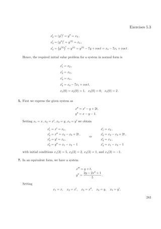 Exercises 5.3
x2 = (y ) = y = x3 ,
x3 = (y ) = y(3)
= x4 ,
x4 = y(3)
= y(4)
= y(3)
− 7y + cos t = x4 − 7x1 + cos t .
Hence, the required initial value problem for a system in normal form is
x1 = x2 ,
x2 = x3 ,
x3 = x4 ,
x4 = x4 − 7x1 + cos t,
x1(0) = x2(0) = 1, x3(0) = 0, x4(0) = 2 .
5. First we express the given system as
x = x − y + 2t,
y = x − y − 1.
Setting x1 = x, x2 = x , x3 = y, x4 = y we obtain
x1 = x = x2 ,
x2 = x = x2 − x3 + 2t ,
x3 = y = x4 ,
x4 = y = x1 − x3 − 1
⇒
x1 = x2 ,
x2 = x2 − x3 + 2t ,
x3 = x4 ,
x4 = x1 − x3 − 1
with initial conditions x1(3) = 5, x2(3) = 2, x3(3) = 1, and x4(3) = −1.
7. In an equivalent form, we have a system
x = y + t,
y =
2y − 2x + 1
5
.
Setting
x1 = x, x2 = x , x3 = x , x4 = y, x5 = y ,
283
 