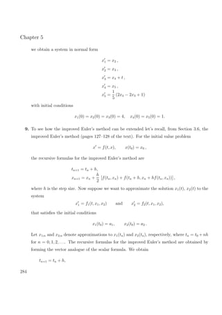 Chapter 5
we obtain a system in normal form
x1 = x2 ,
x2 = x3 ,
x3 = x4 + t ,
x4 = x5 ,
x5 =
1
5
(2x4 − 2x3 + 1)
with initial conditions
x1(0) = x2(0) = x3(0) = 4, x4(0) = x5(0) = 1.
9. To see how the improved Euler’s method can be extended let’s recall, from Section 3.6, the
improved Euler’s method (pages 127–128 of the text). For the initial value problem
x = f(t, x), x(t0) = x0 ,
the recursive formulas for the improved Euler’s method are
tn+1 = tn + h,
xn+1 = xn +
h
2
[f(tn, xn) + f(tn + h, xn + hf(tn, xn))] ,
where h is the step size. Now suppose we want to approximate the solution x1(t), x2(t) to the
system
x1 = f1(t, x1, x2) and x2 = f2(t, x1, x2),
that satisﬁes the initial conditions
x1(t0) = a1, x2(t0) = a2 .
Let x1;n and x2;n denote approximations to x1(tn) and x2(tn), respectively, where tn = t0 + nh
for n = 0, 1, 2, . . .. The recursive formulas for the improved Euler’s method are obtained by
forming the vector analogue of the scalar formula. We obtain
tn+1 = tn + h,
284
 