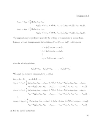 Exercises 5.3
x1;n+1 = x1;n +
h
2
[f1(tn, x1;n, x2;n)
+f1(tn + h, x1;n + hf1(tn, x1;n, x2;n), x2;n + hf2(tn, x1;n, x2;n))],
x2;n+1 = x2;n +
h
2
[f2(tn, x1;n, x2;n)
+f2(tn + h, x1;n + hf1(tn, x1;n, x2;n), x2;n + hf2(tn, x1;n, x2;n))].
The approach can be used more generally for systems of m equations in normal form.
Suppose we want to approximate the solution x1(t), x2(t), . . ., xm(t) to the system
x1 = f1 (t, x1, x2, . . . , xm) ,
x2 = f2 (t, x1, x2, . . . , xm) ,
...
xm = fm (t, x1, x2, . . . , xm) ,
with the initial conditions
x1(t0) = a1 , x2(t0) = a2 , . . . , xm(t0) = am .
We adapt the recursive formulas above to obtain
tn+1 = tn + h, n = 0, 1, 2, . . . ;
x1;n+1 = x1;n +
h
2
[f1(tn, x1;n, x2;n, . . ., xm;n) + f1(tn + h, x1;n + hf1(tn, x1;n, x2;n, . . ., xm;n),
x2;n + hf2(tn, x1;n, x2;n, . . . , xm;n), . . . , xm;n + hfm(tn, x1;n, x2;n, . . . , xm;n))] ,
x2;n+1 = x2;n +
h
2
[f2(tn, x1;n, x2;n, . . ., xm;n) + f2(tn + h, x1;n + hf1(tn, x1;n, x2;n, . . ., xm;n),
x2;n + hf2(tn, x1;n, x2;n, . . . , xm;n), . . . , xm;n + hfm(tn, x1;n, x2;n, . . . , xm;n))] ,
...
xm;n+1 = xm;n +
h
2
[fm(tn, x1;n, x2;n, . . ., xm;n) + fm(tn + h, x1;n + hf1(tn, x1;n, x2;n, . . ., xm;n),
x2;n + hf2(tn, x1;n, x2;n, . . . , xm;n), . . . , xm;n + hfm(tn, x1;n, x2;n, . . . , xm;n))] .
11. See the answer in the text.
285
 
