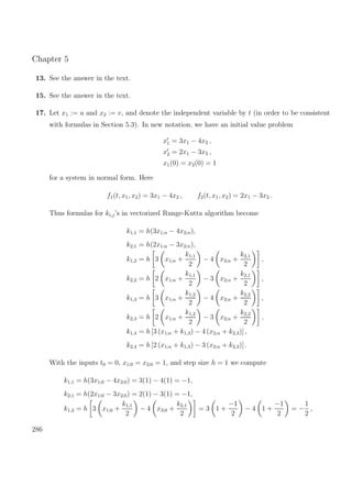 Chapter 5
13. See the answer in the text.
15. See the answer in the text.
17. Let x1 := u and x2 := v, and denote the independent variable by t (in order to be consistent
with formulas in Section 5.3). In new notation, we have an initial value problem
x1 = 3x1 − 4x2 ,
x2 = 2x1 − 3x2 ,
x1(0) = x2(0) = 1
for a system in normal form. Here
f1(t, x1, x2) = 3x1 − 4x2 , f2(t, x1, x2) = 2x1 − 3x2 .
Thus formulas for ki,j’s in vectorized Runge-Kutta algorithm become
k1,1 = h(3x1;n − 4x2;n),
k2,1 = h(2x1;n − 3x2;n),
k1,2 = h 3 x1;n +
k1,1
2
− 4 x2;n +
k2,1
2
,
k2,2 = h 2 x1;n +
k1,1
2
− 3 x2;n +
k2,1
2
,
k1,3 = h 3 x1;n +
k1,2
2
− 4 x2;n +
k2,2
2
,
k2,3 = h 2 x1;n +
k1,2
2
− 3 x2;n +
k2,2
2
,
k1,4 = h [3 (x1;n + k1,3) − 4 (x2;n + k2,3)] ,
k2,4 = h [2 (x1;n + k1,3) − 3 (x2;n + k2,3)] .
With the inputs t0 = 0, x1;0 = x2;0 = 1, and step size h = 1 we compute
k1,1 = h(3x1;0 − 4x2;0) = 3(1) − 4(1) = −1,
k2,1 = h(2x1;0 − 3x2;0) = 2(1) − 3(1) = −1,
k1,2 = h 3 x1;0 +
k1,1
2
− 4 x2;0 +
k2,1
2
= 3 1 +
−1
2
− 4 1 +
−1
2
= −
1
2
,
286
 