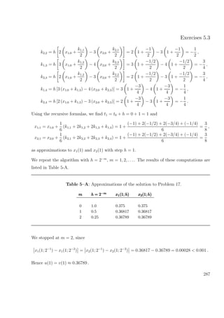 Exercises 5.3
k2,2 = h 2 x1;0 +
k1,1
2
− 3 x2;0 +
k2,1
2
= 2 1 +
−1
2
− 3 1 +
−1
2
= −
1
2
,
k1,3 = h 3 x1;0 +
k1,2
2
− 4 x2;0 +
k2,2
2
= 3 1 +
−1/2
2
− 4 1 +
−1/2
2
= −
3
4
,
k2,3 = h 2 x1;0 +
k1,2
2
− 3 x2;0 +
k2,2
2
= 2 1 +
−1/2
2
− 3 1 +
−1/2
2
= −
3
4
,
k1,4 = h [3 (x1;0 + k1,3) − 4 (x2;0 + k2,3)] = 3 1 +
−3
4
− 4 1 +
−3
4
= −
1
4
,
k2,4 = h [2 (x1;0 + k1,3) − 3 (x2;0 + k2,3)] = 2 1 +
−3
4
− 3 1 +
−3
4
= −
1
4
.
Using the recursive formulas, we ﬁnd t1 = t0 + h = 0 + 1 = 1 and
x1;1 = x1;0 +
1
6
(k1,1 + 2k1,2 + 2k1,3 + k1,4) = 1 +
(−1) + 2(−1/2) + 2(−3/4) + (−1/4)
6
=
3
8
,
x2;1 = x2;0 +
1
6
(k2,1 + 2k2,2 + 2k2,3 + k2,4) = 1 +
(−1) + 2(−1/2) + 2(−3/4) + (−1/4)
6
=
3
8
as approximations to x1(1) and x2(1) with step h = 1.
We repeat the algorithm with h = 2−m
, m = 1, 2, . . .. The results of these computations are
listed in Table 5-A.
Table 5–A: Approximations of the solution to Problem 17.
mmm h = 2−mh = 2−m
h = 2−m x1(1; h)x1(1; h)x1(1; h) x2(1; h)x2(1; h)x2(1; h)
0 1.0 0.375 0.375
1 0.5 0.36817 0.36817
2 0.25 0.36789 0.36789
We stopped at m = 2, since
x1(1; 2−1
) − x1(1; 2−2
) = x2(1; 2−1
) − x2(1; 2−2
) = 0.36817 − 0.36789 = 0.00028 < 0.001 .
Hence u(1) = v(1) ≈ 0.36789 .
287
 
