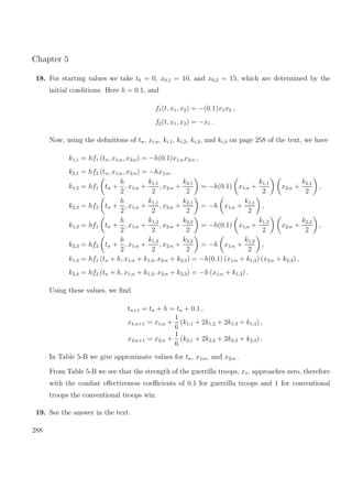 Chapter 5
18. For starting values we take t0 = 0, x0,1 = 10, and x0,2 = 15, which are determined by the
initial conditions. Here h = 0.1, and
f1(t, x1, x2) = −(0.1)x1x2 ,
f2(t, x1, x2) = −x1 .
Now, using the deﬁnitions of tn, xi;n, ki,1, ki,2, ki,3, and ki,4 on page 258 of the text, we have
k1,1 = hf1 (tn, x1;n, x2;n) = −h(0.1)x1;nx2;n ,
k2,1 = hf2 (tn, x1;n, x2;n) = −hx1;n,
k1,2 = hf1 tn +
h
2
, x1;n +
k1,1
2
, x2;n +
k2,1
2
= −h(0.1) x1;n +
k1,1
2
x2;n +
k2,1
2
,
k2,2 = hf2 tn +
h
2
, x1;n +
k1,1
2
, x2;n +
k2,1
2
= −h x1;n +
k1,1
2
,
k1,3 = hf1 tn +
h
2
, x1;n +
k1,2
2
, x2;n +
k2,2
2
= −h(0.1) x1;n +
k1,2
2
x2;n +
k2,2
2
,
k2,3 = hf2 tn +
h
2
, x1;n +
k1,2
2
, x2;n +
k2,2
2
= −h x1;n +
k1,2
2
,
k1,4 = hf1 (tn + h, x1;n + k1,3, x2;n + k2,3) = −h(0.1) (x1;n + k1,3) (x2;n + k2,3) ,
k2,4 = hf2 (tn + h, x1;n + k1,3, x2;n + k2,3) = −h (x1;n + k1,3) .
Using these values, we ﬁnd
tn+1 = tn + h = tn + 0.1 ,
x1;n+1 = x1;n +
1
6
(k1,1 + 2k1,2 + 2k1,3 + k1,4) ,
x2;n+1 = x2;n +
1
6
(k2,1 + 2k2,2 + 2k2,3 + k2,4) .
In Table 5-B we give approximate values for tn, x1;n, and x2;n .
From Table 5-B we see that the strength of the guerrilla troops, x1, approaches zero, therefore
with the combat eﬀectiveness coeﬃcients of 0.1 for guerrilla troops and 1 for conventional
troops the conventional troops win.
19. See the answer in the text.
288
 