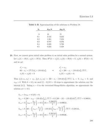 Exercises 5.3
Table 5–B: Approximations of the solutions to Problem 18.
tttnnn x1;n ≈x1;n ≈x1;n ≈ x2;n ≈x2;n ≈x2;n ≈
0 10 15
0.1 3.124 9.353
0.2 1.381 7.254
0.3 0.707 6.256
0.4 0.389 5.726
0.5 0.223 5.428
21. First, we convert given initial value problem to an initial value problem for a normal system.
Let x1(t) = H(t), x2(t) = H (t). Then H (t) = x2(t), x1(0) = H(0) = 0, x2(0) = H (0) = 0,
and we get
x1 = x2 ,
60 − x1 = (77.7)x2 + (19.42)x2
2 ,
x1(0) = x2(0) = 0
⇒
x1 = x2 ,
x2 = [60 − x1 − (19.42)x2
2] /77.7 ,
x1(0) = x2(0) = 0.
Thus f1(t, x1, x2) = x2, f2(t, x1, x2) = [60 − x1 − (19.42)x2
2] /77.7, t0 = 0, x1;0 = 0, and
x2;0 = 0. With h = 0.5, we need (5 − 0)/0.5 = 10 steps to approximate the solution over the
interval [0, 5]. Taking n = 0 in the vectorized Runge-Kutta algorithm, we approximate the
solution at t = 0.5.
k1,1 = hx2;0 = 0.5(0) = 0,
k2,1 = h 60 − x1;0 − (19.42)x2
2;0 /77.7 = 0.5 60 − (0) − (19.42)(0)2
/77.7 = 0.38610 ,
k1,2 = h x2;0 +
k2,1
2
= 0.5 (0) +
0.38610
2
= 0.09653 ,
k2,2 = h 60 − x1;0 +
k1,1
2
− (19.42) x2;0 +
k2,1
2
2
/77.7 = 0.38144 ,
k1,3 = h x2;0 +
k2,2
2
= 0.5 (0) +
0.38144
2
= 0.09536 ,
289
 