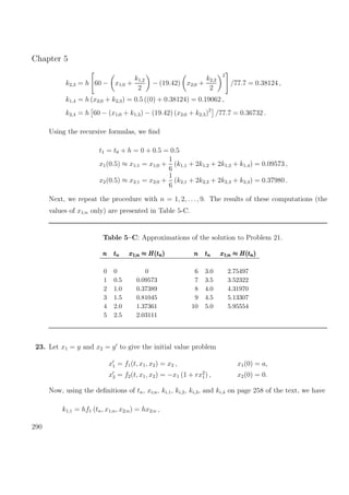 Chapter 5
k2,3 = h 60 − x1;0 +
k1,2
2
− (19.42) x2;0 +
k2,2
2
2
/77.7 = 0.38124 ,
k1,4 = h (x2;0 + k2,3) = 0.5 ((0) + 0.38124) = 0.19062 ,
k2,4 = h 60 − (x1;0 + k1,3) − (19.42) (x2;0 + k2,3)2
/77.7 = 0.36732 .
Using the recursive formulas, we ﬁnd
t1 = t0 + h = 0 + 0.5 = 0.5
x1(0.5) ≈ x1;1 = x1;0 +
1
6
(k1,1 + 2k1,2 + 2k1,3 + k1,4) = 0.09573 ,
x2(0.5) ≈ x2;1 = x2;0 +
1
6
(k2,1 + 2k2,2 + 2k2,3 + k2,4) = 0.37980 .
Next, we repeat the procedure with n = 1, 2, . . ., 9. The results of these computations (the
values of x1;n only) are presented in Table 5-C.
Table 5–C: Approximations of the solution to Problem 21.
nnn tttnnn x1;n ≈ H(tn)x1;n ≈ H(tn)x1;n ≈ H(tn) nnn tttnnn x1;n ≈ H(tn)x1;n ≈ H(tn)x1;n ≈ H(tn)
0 0 0 6 3.0 2.75497
1 0.5 0.09573 7 3.5 3.52322
2 1.0 0.37389 8 4.0 4.31970
3 1.5 0.81045 9 4.5 5.13307
4 2.0 1.37361 10 5.0 5.95554
5 2.5 2.03111
23. Let x1 = y and x2 = y to give the initial value problem
x1 = f1(t, x1, x2) = x2 ,
x2 = f2(t, x1, x2) = −x1 (1 + rx2
1) ,
x1(0) = a,
x2(0) = 0.
Now, using the deﬁnitions of tn, xi;n, ki,1, ki,2, ki,3, and ki,4 on page 258 of the text, we have
k1,1 = hf1 (tn, x1;n, x2;n) = hx2;n ,
290
 