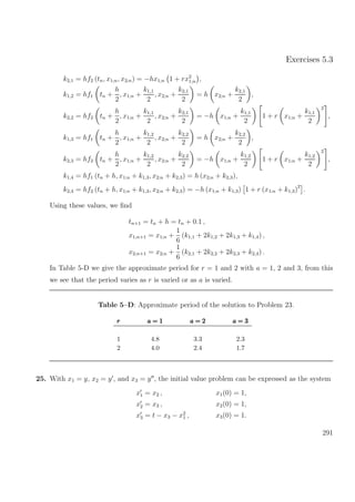 Exercises 5.3
k2,1 = hf2 (tn, x1;n, x2;n) = −hx1;n 1 + rx2
1;n ,
k1,2 = hf1 tn +
h
2
, x1;n +
k1,1
2
, x2;n +
k2,1
2
= h x2;n +
k2,1
2
,
k2,2 = hf2 tn +
h
2
, x1;n +
k1,1
2
, x2;n +
k2,1
2
= −h x1;n +
k1,1
2
1 + r x1;n +
k1,1
2
2
,
k1,3 = hf1 tn +
h
2
, x1;n +
k1,2
2
, x2;n +
k2,2
2
= h x2;n +
k2,2
2
,
k2,3 = hf2 tn +
h
2
, x1;n +
k1,2
2
, x2;n +
k2,2
2
= −h x1;n +
k1,2
2
1 + r x1;n +
k1,2
2
2
,
k1,4 = hf1 (tn + h, x1;n + k1,3, x2;n + k2,3) = h (x2;n + k2,3),
k2,4 = hf2 (tn + h, x1;n + k1,3, x2;n + k2,3) = −h (x1;n + k1,3) 1 + r (x1;n + k1,3)2
.
Using these values, we ﬁnd
tn+1 = tn + h = tn + 0.1 ,
x1;n+1 = x1;n +
1
6
(k1,1 + 2k1,2 + 2k1,3 + k1,4) ,
x2;n+1 = x2;n +
1
6
(k2,1 + 2k2,2 + 2k2,3 + k2,4) .
In Table 5-D we give the approximate period for r = 1 and 2 with a = 1, 2 and 3, from this
we see that the period varies as r is varied or as a is varied.
Table 5–D: Approximate period of the solution to Problem 23.
rrr a = 1a = 1a = 1 a = 2a = 2a = 2 a = 3a = 3a = 3
1 4.8 3.3 2.3
2 4.0 2.4 1.7
25. With x1 = y, x2 = y , and x3 = y , the initial value problem can be expressed as the system
x1 = x2 ,
x2 = x3 ,
x3 = t − x3 − x2
1 ,
x1(0) = 1,
x2(0) = 1,
x3(0) = 1.
291
 