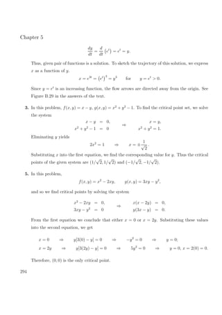 Chapter 5
dy
dt
=
d
dt
et
= et
= y.
Thus, given pair of functions is a solution. To sketch the trajectory of this solution, we express
x as a function of y.
x = e3t
= et 3
= y3
for y = et
> 0.
Since y = et
is an increasing function, the ﬂow arrows are directed away from the origin. See
Figure B.29 in the answers of the text.
3. In this problem, f(x, y) = x − y, g(x, y) = x2
+ y2
− 1. To ﬁnd the critical point set, we solve
the system
x − y = 0,
x2
+ y2
− 1 = 0
⇒
x = y,
x2
+ y2
= 1.
Eliminating y yields
2x2
= 1 ⇒ x = ±
1
√
2
.
Substituting x into the ﬁrst equation, we ﬁnd the corresponding value for y. Thus the critical
points of the given system are (1/
√
2, 1/
√
2) and (−1/
√
2, −1/
√
2).
5. In this problem,
f(x, y) = x2
− 2xy, g(x, y) = 3xy − y2
,
and so we ﬁnd critical points by solving the system
x2
− 2xy = 0,
3xy − y2
= 0
⇒
x(x − 2y) = 0,
y(3x − y) = 0.
From the ﬁrst equation we conclude that either x = 0 or x = 2y. Substituting these values
into the second equation, we get
x = 0 ⇒ y[3(0) − y] = 0 ⇒ −y2
= 0 ⇒ y = 0;
x = 2y ⇒ y[3(2y) − y] = 0 ⇒ 5y2
= 0 ⇒ y = 0, x = 2(0) = 0.
Therefore, (0, 0) is the only critical point.
294
 