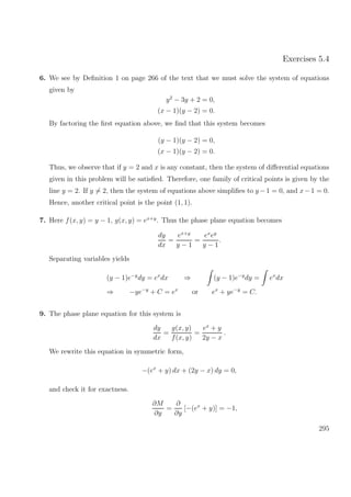 Exercises 5.4
6. We see by Deﬁnition 1 on page 266 of the text that we must solve the system of equations
given by
y2
− 3y + 2 = 0,
(x − 1)(y − 2) = 0.
By factoring the ﬁrst equation above, we ﬁnd that this system becomes
(y − 1)(y − 2) = 0,
(x − 1)(y − 2) = 0.
Thus, we observe that if y = 2 and x is any constant, then the system of diﬀerential equations
given in this problem will be satisﬁed. Therefore, one family of critical points is given by the
line y = 2. If y = 2, then the system of equations above simpliﬁes to y −1 = 0, and x−1 = 0.
Hence, another critical point is the point (1, 1).
7. Here f(x, y) = y − 1, g(x, y) = ex+y
. Thus the phase plane equation becomes
dy
dx
=
ex+y
y − 1
=
ex
ey
y − 1
.
Separating variables yields
(y − 1)e−y
dy = ex
dx ⇒ (y − 1)e−y
dy = ex
dx
⇒ −ye−y
+ C = ex
or ex
+ ye−y
= C.
9. The phase plane equation for this system is
dy
dx
=
g(x, y)
f(x, y)
=
ex
+ y
2y − x
.
We rewrite this equation in symmetric form,
−(ex
+ y) dx + (2y − x) dy = 0,
and check it for exactness.
∂M
∂y
=
∂
∂y
[−(ex
+ y)] = −1,
295
 