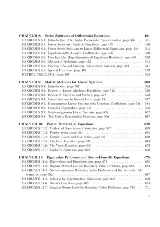 CHAPTER 8: Series Solutions of Diﬀerential Equations 491
EXERCISES 8.1: Introduction: The Taylor Polynomial Approximation, page 430 . . 491
EXERCISES 8.2: Power Series and Analytic Functions, page 438 . . . . . . . . . . . 496
EXERCISES 8.3: Power Series Solutions to Linear Diﬀerential Equations, page 449 505
EXERCISES 8.4: Equations with Analytic Coeﬃcients, page 456 . . . . . . . . . . . 520
EXERCISES 8.5: Cauchy-Euler (Equidimensional) Equations Revisited, page 460 . 529
EXERCISES 8.6: Method of Frobenius, page 472 . . . . . . . . . . . . . . . . . . . 534
EXERCISES 8.7: Finding a Second Linearly Independent Solution, page 482 . . . . 547
EXERCISES 8.8: Special Functions, page 493 . . . . . . . . . . . . . . . . . . . . . 559
REVIEW PROBLEMS: page 497 . . . . . . . . . . . . . . . . . . . . . . . . . . . . 563
CHAPTER 9: Matrix Methods for Linear Systems 569
EXERCISES 9.1: Introduction, page 507 . . . . . . . . . . . . . . . . . . . . . . . . 569
EXERCISES 9.2: Review 1: Linear Algebraic Equations, page 512 . . . . . . . . . . 570
EXERCISES 9.3: Review 2: Matrices and Vectors, page 521 . . . . . . . . . . . . . 573
EXERCISES 9.4: Linear Systems in Normal Form, page 530 . . . . . . . . . . . . . 577
EXERCISES 9.5: Homogeneous Linear Systems with Constant Coeﬃcients, page 541 584
EXERCISES 9.6: Complex Eigenvalues, page 549 . . . . . . . . . . . . . . . . . . . 596
EXERCISES 9.7: Nonhomogeneous Linear Systems, page 555 . . . . . . . . . . . . 602
EXERCISES 9.8: The Matrix Exponential Function, page 566 . . . . . . . . . . . . 617
CHAPTER 10: Partial Diﬀerential Equations 629
EXERCISES 10.2: Method of Separation of Variables, page 587 . . . . . . . . . . . 629
EXERCISES 10.3: Fourier Series, page 603 . . . . . . . . . . . . . . . . . . . . . . . 635
EXERCISES 10.4: Fourier Cosine and Sine Series, page 611 . . . . . . . . . . . . . 639
EXERCISES 10.5: The Heat Equation, page 624 . . . . . . . . . . . . . . . . . . . . 644
EXERCISES 10.6: The Wave Equation, page 636 . . . . . . . . . . . . . . . . . . . 653
EXERCISES 10.7: Laplace’s Equation, page 649 . . . . . . . . . . . . . . . . . . . . 660
CHAPTER 11: Eigenvalue Problems and Sturm-Liouville Equations 675
EXERCISES 11.2: Eigenvalues and Eigenfunctions, page 671 . . . . . . . . . . . . . 675
EXERCISES 11.3: Regular Sturm-Liouville Boundary Value Problems, page 682 . . 683
EXERCISES 11.4: Nonhomogeneous Boundary Value Problems and the Fredholm Al-
ternative, page 692 . . . . . . . . . . . . . . . . . . . . . . . . . . . . . . . . . . . 687
EXERCISES 11.5: Solution by Eigenfunction Expansion, page 698 . . . . . . . . . . 690
EXERCISES 11.6: Green’s Functions, page 706 . . . . . . . . . . . . . . . . . . . . 694
EXERCISES 11.7: Singular Sturm-Liouville Boundary Value Problems, page 715 . . 701
v
 