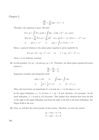Chapter 5
∂N
∂x
=
∂
∂x
(2y − x) = −1.
Therefore, the equation is exact. We have
F(x, y) = N(x, y) dy = (2y − x) dy = y2
− xy + g(x);
M(x, y) =
∂
∂x
F(x, y) =
∂
∂x
y2
− xy + g(x) = −y + g (x) = − (ex
+ y)
⇒ g (x) = −ex
⇒ g(x) = (−ex
) dx = −ex
.
Hence, a general solution to the phase plane equation is given implicitly by
F(x, y) = y2
− xy − ex
= C or ex
+ xy − y2
= −C = c,
where c is an arbitrary constant.
11. In this problem, f(x, y) = 2y and g(x, y) = 2x. Therefore, the phase plane equation for given
system is
dy
dx
=
2x
2y
=
x
y
.
Separation variables and integration yield
y dy = x dx ⇒ y dy = x dx
⇒
1
2
y2
=
1
2
x2
+ C ⇒ y2
− x2
= c.
Thus, the trajectories are hyperbolas if c = 0 and, for c = 0, the lines y = ±x.
In the upper half-plane, y > 0, we have x = 2y > 0 and, therefore, x(t) increases. In the
lower half-plane, x < 0 and so x(t) decreases. This implies that solutions ﬂow from the left
to the right in the upper half-plane and from the right to the left in the lower half-plane. See
Figure B.30 in the text.
13. First, we will ﬁnd the critical points of this system. Therefore, we solve the system
(y − x)(y − 1) = 0,
(x − y)(x − 1) = 0.
296
 