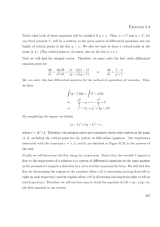 Exercises 5.4
Notice that both of these equations will be satisﬁed if y = x. Thus, x = C and y = C, for
any ﬁxed constant C, will be a solution to the given system of diﬀerential equations and one
family of critical points is the line y = x. We also see that we have a critical point at the
point (1, 1). (This critical point is, of course, also on the line y = x.)
Next we will ﬁnd the integral curves. Therefore, we must solve the ﬁrst order diﬀerential
equation given by
dy
dx
=
dy/dt
dx/dt
=
(x − y)(x − 1)
(y − x)(y − 1)
⇒
dy
dx
=
1 − x
y − 1
.
We can solve this last diﬀerential equation by the method of separation of variables. Thus,
we have
(y − 1)dy = (1 − x)dx
⇒
y2
2
− y = x −
x2
2
+ C
⇒ x2
− 2x + y2
− 2y = 2C.
By completing the square, we obtain
(x − 1)2
+ (y − 1)2
= c,
where c = 2C+2. Therefore, the integral curves are concentric circles with centers at the point
(1, 1), including the critical point for the system of diﬀerential equations. The trajectories
associated with the constants c = 1, 4, and 9, are sketched in Figure B.31 in the answers of
the text.
Finally we will determine the ﬂow along the trajectories. Notice that the variable t imparts a
ﬂow to the trajectories of a solution to a system of diﬀerential equations in the same manner
as the parameter t imparts a direction to a curve written in parametric form. We will ﬁnd this
ﬂow by determining the regions in the xy-plane where x(t) is increasing (moving from left to
right on each trajectory) and the regions where x(t) is decreasing (moving from right to left on
each trajectory). Therefore, we will use four cases to study the equation dx/dt = (y−x)(y−1),
the ﬁrst equation in our system.
297
 