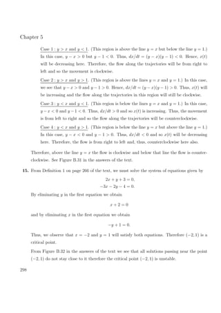 Chapter 5
Case 1 : y > x and y < 1. (This region is above the line y = x but below the line y = 1.)
In this case, y − x > 0 but y − 1 < 0. Thus, dx/dt = (y − x)(y − 1) < 0. Hence, x(t)
will be decreasing here. Therefore, the ﬂow along the trajectories will be from right to
left and so the movement is clockwise.
Case 2 : y > x and y > 1. (This region is above the lines y = x and y = 1.) In this case,
we see that y − x > 0 and y − 1 > 0. Hence, dx/dt = (y − x)(y − 1) > 0. Thus, x(t) will
be increasing and the ﬂow along the trajectories in this region will still be clockwise.
Case 3 : y < x and y < 1. (This region is below the lines y = x and y = 1.) In this case,
y −x < 0 and y −1 < 0. Thus, dx/dt > 0 and so x(t) is increasing. Thus, the movement
is from left to right and so the ﬂow along the trajectories will be counterclockwise.
Case 4 : y < x and y > 1. (This region is below the line y = x but above the line y = 1.)
In this case, y − x < 0 and y − 1 > 0. Thus, dx/dt < 0 and so x(t) will be decreasing
here. Therefore, the ﬂow is from right to left and, thus, counterclockwise here also.
Therefore, above the line y = x the ﬂow is clockwise and below that line the ﬂow is counter-
clockwise. See Figure B.31 in the answers of the text.
15. From Deﬁnition 1 on page 266 of the text, we must solve the system of equations given by
2x + y + 3 = 0,
−3x − 2y − 4 = 0.
By eliminating y in the ﬁrst equation we obtain
x + 2 = 0
and by eliminating x in the ﬁrst equation we obtain
−y + 1 = 0.
Thus, we observe that x = −2 and y = 1 will satisfy both equations. Therefore (−2, 1) is a
critical point.
From Figure B.32 in the answers of the text we see that all solutions passing near the point
(−2, 1) do not stay close to it therefore the critical point (−2, 1) is unstable.
298
 