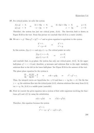 Exercises 5.4
17. For critical points, we solve the system
f(x, y) = 0,
g(x, y) = 0
⇒
2x + 13y = 0,
−x − 2y = 0
⇒
2(−2y) + 13y = 0,
x = 2y
⇒
y = 0,
x = 0.
Therefore, the system has just one critical point, (0, 0). The direction ﬁeld is shown in
Figure B.33 in the text. From this picture we conclude that (0, 0) is a center (stable).
19. We set v = y . Then y = (y ) = v and so given equation is equivalent to the system
y = v,
v − y = 0
⇒
y = v,
v = y.
In this system, f(y, v) = v and g(y, v) = y. For critical points we solve
f(y, v) = v = 0,
g(y, v) = y = 0
⇒
y = 0,
v = 0
and conclude that, in yv-plane, the system has only one critical point, (0, 0). In the upper
half-plane, y = v > 0 and, therefore, y increases and solutions ﬂow to the right; similarly,
solutions ﬂow to the left in the lower half-plane. See Figure B.34 in the answers of the text.
The phase plane equation for the system is
dv
dy
=
dv/dx
dy/dx
=
y
v
⇒ v dv = y dy ⇒ v2
− y2
= c.
Thus, the integral curves are hyperbolas for c = 0 and lines v = ±y for c = 0. On the line
v = −y, the solutions ﬂow into the critical point (0, 0), whereas solutions ﬂow away from (0, 0)
on v = y. So, (0, 0) is a saddle point (unstable).
21. First we convert the given equation into a system of ﬁrst order equations involving the func-
tions y(t) and v(t) by using the substitution
v(t) = y (t) ⇒ v (t) = y (t).
Therefore, this equation becomes the system
y = v,
v = −y − y5
= −y (1 + y4
) .
299
 