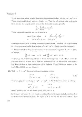 Chapter 5
To ﬁnd the critical points, we solve the system of equations given by v = 0 and −y (1 + y4
) = 0.
This system is satisﬁed only when v = 0 and y = 0. Thus, the only critical point is the point
(0, 0). To ﬁnd the integral curves, we solve the ﬁrst order equation given by
dv
dy
=
dv/dt
dy/dt
=
−y − y5
v
.
This is a separable equation and can be written as
v dv = −y − y5
dy ⇒
v2
2
= −
y2
2
−
y6
6
+ C
⇒ 3v2
+ 3y2
+ y6
= c (c = 6C),
where we have integrated to obtain the second equation above. Therefore, the integral curves
for this system are given by the equations 3v2
+ 3y2
+ y6
= c for each positive constant c.
To determine the ﬂow along the trajectories, we will examine the equation dy/dt = v. Thus,
we see that
dy
dt
> 0 when v > 0, and
dy
dt
< 0 when v < 0.
Therefore, y will be increasing when v > 0 and decreasing when v < 0. Hence, above the
y-axis the ﬂow will be from left to right and below the x-axis the ﬂow will be from right to
left. Thus, the ﬂow on these trajectories will be clockwise (Figure B.35 in the answers of the
text). Thus (0, 0) is a center (stable).
23. With v = y , v = y , the equation transforms to the system
y = v,
v + y − y4
= 0
⇒
y = v,
v = y4
− y.
(5.26)
Therefore, f(y, v) = v and g(y, v) = y4
− y = y(y3
− 1). We ﬁnd critical points by solving
v = 0,
y(y3
− 1) = 0
⇒
v = 0,
y = 0 or y = 1.
Hence, system (5.26) has two critical points, (0, 0) and (1, 0).
In the upper half plane, y = v > 0 and so solutions ﬂow to the right; similarly, solutions ﬂow
to the left in the lower half-plane. See Figure B.36 in the text for the direction ﬁeld. This
300
 