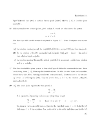 Exercises 5.4
ﬁgure indicates that (0, 0) is a stable critical point (center) whereas (1, 0) is a saddle point
(unstable).
25. This system has two critical points, (0, 0) and (1, 0), which are solutions to the system
y = 0,
−x + x3
= 0.
The direction ﬁeld for this system is depicted in Figure B.37. From this ﬁgure we conclude
that
(a) the solution passing through the point (0.25, 0.25) ﬂows around (0, 0) and thus is periodic;
(b) for the solution (x(t), y(t)) passing through the point (2, 2), y(t) → ∞ as t → ∞, and so
this solution is not periodic;
(c) the solution passing through the critical point (1, 0) is a constant (equilibrium) solution
and so is periodic.
27. The direction ﬁeld for given system is shown in Figure B.38 in the answers of the text. From
the starting point, (1, 1), following the direction arrows the solution ﬂows down and to the left,
crosses the x-axis, has a turning point in the fourth quadrant, and then does to the left and
up toward the critical point (0, 0). Thus we predict that, as t → ∞, the solution (x(t), y(t))
approaches (0, 0).
29. (a) The phase plane equation for this system is
dy
dx
=
3y
x
.
It is separable. Separating variables and integrating, we get
dy
y
=
3dx
x
⇒ ln |y| = 3 ln |x| + C ⇒ y = cx3
.
So, integral curves are cubic curves. Since in the right half-plane x = x > 0, in the left
half-plane x < 0, the solutions ﬂow to the right in the right half-plane and to the left
301
 