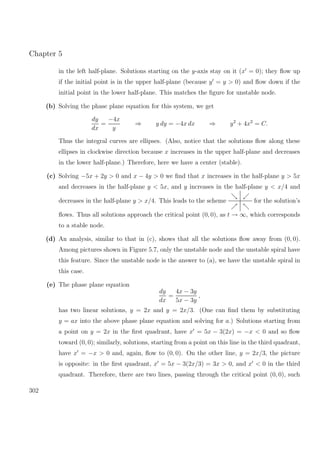 Chapter 5
in the left half-plane. Solutions starting on the y-axis stay on it (x = 0); they ﬂow up
if the initial point is in the upper half-plane (because y = y > 0) and ﬂow down if the
initial point in the lower half-plane. This matches the ﬁgure for unstable node.
(b) Solving the phase plane equation for this system, we get
dy
dx
=
−4x
y
⇒ y dy = −4x dx ⇒ y2
+ 4x2
= C.
Thus the integral curves are ellipses. (Also, notice that the solutions ﬂow along these
ellipses in clockwise direction because x increases in the upper half-plane and decreases
in the lower half-plane.) Therefore, here we have a center (stable).
(c) Solving −5x + 2y > 0 and x − 4y > 0 we ﬁnd that x increases in the half-plane y > 5x
and decreases in the half-plane y < 5x, and y increases in the half-plane y < x/4 and
decreases in the half-plane y > x/4. This leads to the scheme for the solution’s
ﬂows. Thus all solutions approach the critical point (0, 0), as t → ∞, which corresponds
to a stable node.
(d) An analysis, similar to that in (c), shows that all the solutions ﬂow away from (0, 0).
Among pictures shown in Figure 5.7, only the unstable node and the unstable spiral have
this feature. Since the unstable node is the answer to (a), we have the unstable spiral in
this case.
(e) The phase plane equation
dy
dx
=
4x − 3y
5x − 3y
,
has two linear solutions, y = 2x and y = 2x/3. (One can ﬁnd them by substituting
y = ax into the above phase plane equation and solving for a.) Solutions starting from
a point on y = 2x in the ﬁrst quadrant, have x = 5x − 3(2x) = −x < 0 and so ﬂow
toward (0, 0); similarly, solutions, starting from a point on this line in the third quadrant,
have x = −x > 0 and, again, ﬂow to (0, 0). On the other line, y = 2x/3, the picture
is opposite: in the ﬁrst quadrant, x = 5x − 3(2x/3) = 3x > 0, and x < 0 in the third
quadrant. Therefore, there are two lines, passing through the critical point (0, 0), such
302
 