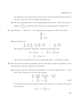 Exercises 5.4
that solutions to the system ﬂow into (0, 0) on one of them and ﬂow away from (0, 0) on
the other. This is the case of a saddle (unstable) point.
(f) The only remaining picture is the asymptotically stable spiral. (One can also get a
diagram for solution’s ﬂows with just one matching picture in Figure 5.7.)
31. (a) Setting y = v and so y = v , we transform given equation to a ﬁrst order system
dy
dx
= v,
dv
dx
= f(y).
(b) By the chain rule,
dv
dy
=
dv
dx
·
dx
dy
=
dv
dx
dy
dx
=
f(y)
v
⇒
dv
dy
=
f(y)
v
.
This equation is separable. Separation variables and integration yield
v dv = f(y) dy ⇒ v dv = f(y) dy
⇒
1
2
v2
= F(y) + K,
where F(y) is an antiderivative of f(y). Substituting back v = y gives the required.
33. Since S(t) and I(t) represent population and we cannot have a negative population, we are
only interested in the ﬁrst quadrant of the SI-plane.
(a) In order to ﬁnd the trajectory corresponding to the initial conditions I(0) = 1 and
S(0) = 700, we must solve the ﬁrst order equation
dI
dS
=
dI/dt
dS/dt
=
aSI − bI
−aSI
= −
aS − b
aS
⇒
dI
dS
= −1 +
b
a
1
S
. (5.27)
By integrating both sides of equation (5.27) with respect to S, we obtain the integral
curves given by
I(S) = −S +
b
a
ln S + C.
303
 