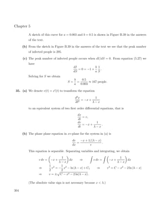 Chapter 5
A sketch of this curve for a = 0.003 and b = 0.5 is shown in Figure B.39 in the answers
of the text.
(b) From the sketch in Figure B.39 in the answers of the text we see that the peak number
of infected people is 295.
(c) The peak number of infected people occurs when dI/dS = 0. From equation (5.27) we
have
dI
dS
= 0 = −1 +
b
a
1
S
.
Solving for S we obtain
S =
b
a
=
0.5
0.003
≈ 167 people.
35. (a) We denote v(t) = x (t) to transform the equation
d2
x
dt2
= −x +
1
λ − x
to an equivalent system of two ﬁrst order diﬀerential equations, that is
dx
dt
= v,
dv
dt
= −x +
1
λ − x
.
(b) The phase plane equation in xv-plane for the system in (a) is
dv
dx
=
−x + 1/(λ − x)
v
.
This equation is separable. Separating variables and integrating, we obtain
v dv = −x +
1
λ − x
dx ⇒ v dv = −x +
1
λ − x
dx
⇒
1
2
v2
= −
1
2
x2
− ln |λ − x| + C1 ⇒ v2
= C − x2
− 2 ln |λ − x|
⇒ v = ± C − x2 − 2 ln(λ − x) .
(The absolute value sign is not necessary because x < λ.)
304
 