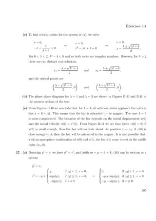 Exercises 5.4
(c) To ﬁnd critical points for the system in (a), we solve
v = 0,
−x +
1
λ − x
= 0
⇒
v = 0,
x2
− λx + 1 = 0
⇒
v = 0,
x =
λ ±
√
λ2 − 4
2
.
For 0 < λ < 2, λ2
− 4 < 0 and so both roots are complex numbers. However, for λ > 2
there are two distinct real solutions,
x1 =
λ −
√
λ2 − 4
2
and x2 =
λ +
√
λ2 − 4
2
,
and the critical points are
λ −
√
λ2 − 4
2
, 0 and
λ +
√
λ2 − 4
2
, 0 .
(d) The phase plane diagrams for λ = 1 and λ = 3 are shown in Figures B.40 and B.41 in
the answers section of the text.
(e) From Figures B.40 we conclude that, for λ = 1, all solution curves approach the vertical
line x = 1(= λ). This means that the bar is attracted to the magnet. The case λ = 3
is more complicated. The behavior of the bar depends on the initial displacement x(0)
and the initial velocity v(0) = x (0). From Figure B.41 we see that (with v(0) = 0) if
x(0) is small enough, then the bar will oscillate about the position x = x1; if x(0) is
close enough to λ, then the bar will be attracted to the magnet. It is also possible that,
with an appropriate combination of x(0) and v(0), the bar will come to rest at the saddle
point (x2, 0).
37. (a) Denoting y = v, we have y = v , and (with m = µ = k = 1) (16) can be written as a
system
y = v,
v = −y +



y, if |y| < 1, v = 0,
sign(y), if |y| ≥ 1, v = 0,
−sign(v), if v = 0
=



0, if |y| < 1, v = 0,
−y + sign(y), if |y| ≥ 1, v = 0,
−y − sign(v), if v = 0.
305
 