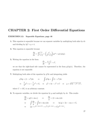 CHAPTER 2: First Order Diﬀerential Equations
EXERCISES 2.2: Separable Equations, page 46
1. This equation is separable because we can separate variables by multiplying both sides by dx
and dividing by 2y3
+ y + 4.
3. This equation is separable because
dy
dx
=
yex+y
x2 + 2
=
ex
x2 + 2
yey
= g(x)p(y).
5. Writing the equation in the form
ds
dt
=
s + 1
st
− s2
,
we see that the right-hand side cannot be represented in the form g(t)p(s). Therefore, the
equation is not separable.
7. Multiplying both sides of the equation by y2
dx and integrating yields
y2
dy = (1 − x2
)dx ⇒ y2
dy = (1 − x2
)dx
⇒
1
3
y3
= x −
1
3
x3
+ C1 ⇒ y3
= 3x − x3
+ C ⇒ y =
3
√
3x − x3 + C ,
where C := 3C1 is an arbitrary constant.
9. To separate variables, we divide the equation by y and multiply by dx. This results
dy
dx
= y(2 + sin x) ⇒
dy
y
= (2 + sin x)dx
⇒
dy
y
= (2 + sin x)dx ⇒ ln |y| = 2x − cos x + C1
⇒ |y| = e2x−cos x+C1
= eC1
e2x−cos x
= C2e2x−cos x
,
27
 