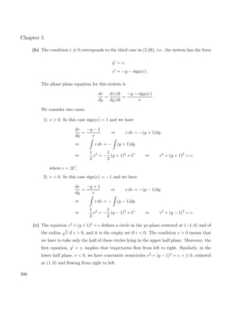 Chapter 5
(b) The condition v = 0 corresponds to the third case in (5.28), i.e., the system has the form
y = v,
v = −y − sign(v).
The phase plane equation for this system is
dv
dy
=
dv/dt
dy/dt
=
−y − sign(v)
v
.
We consider two cases.
1) v > 0. In this case sign(v) = 1 and we have
dv
dy
=
−y − 1
v
⇒ v dv = −(y + 1)dy
⇒ v dv = − (y + 1)dy
⇒
1
2
v2
= −
1
2
(y + 1)2
+ C ⇒ v2
+ (y + 1)2
= c,
where c = 2C.
2) v < 0. In this case sign(v) = −1 and we have
dv
dy
=
−y + 1
v
⇒ v dv = −(y − 1)dy
⇒ v dv = − (y − 1)dy
⇒
1
2
v2
= −
1
2
(y − 1)2
+ C ⇒ v2
+ (y − 1)2
= c.
(c) The equation v2
+ (y + 1)2
= c deﬁnes a circle in the yv-plane centered at (−1, 0) and of
the radius
√
c if c > 0, and it is the empty set if c < 0. The condition v > 0 means that
we have to take only the half of these circles lying in the upper half plane. Moreover, the
ﬁrst equation, y = v, implies that trajectories ﬂow from left to right. Similarly, in the
lower half plane, v < 0, we have concentric semicircles v2
+ (y − 1)2
= c, c ≥ 0, centered
at (1, 0) and ﬂowing from right to left.
306
 