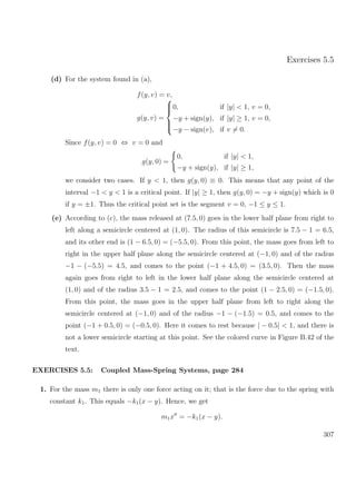 Exercises 5.5
(d) For the system found in (a),
f(y, v) = v,
g(y, v) =



0, if |y| < 1, v = 0,
−y + sign(y), if |y| ≥ 1, v = 0,
−y − sign(v), if v = 0.
Since f(y, v) = 0 ⇔ v = 0 and
g(y, 0) =
0, if |y| < 1,
−y + sign(y), if |y| ≥ 1,
we consider two cases. If y < 1, then g(y, 0) ≡ 0. This means that any point of the
interval −1 < y < 1 is a critical point. If |y| ≥ 1, then g(y, 0) = −y + sign(y) which is 0
if y = ±1. Thus the critical point set is the segment v = 0, −1 ≤ y ≤ 1.
(e) According to (c), the mass released at (7.5, 0) goes in the lower half plane from right to
left along a semicircle centered at (1, 0). The radius of this semicircle is 7.5 − 1 = 6.5,
and its other end is (1 − 6.5, 0) = (−5.5, 0). From this point, the mass goes from left to
right in the upper half plane along the semicircle centered at (−1, 0) and of the radius
−1 − (−5.5) = 4.5, and comes to the point (−1 + 4.5, 0) = (3.5, 0). Then the mass
again goes from right to left in the lower half plane along the semicircle centered at
(1, 0) and of the radius 3.5 − 1 = 2.5, and comes to the point (1 − 2.5, 0) = (−1.5, 0).
From this point, the mass goes in the upper half plane from left to right along the
semicircle centered at (−1, 0) and of the radius −1 − (−1.5) = 0.5, and comes to the
point (−1 + 0.5, 0) = (−0.5, 0). Here it comes to rest because | − 0.5| < 1, and there is
not a lower semicircle starting at this point. See the colored curve in Figure B.42 of the
text.
EXERCISES 5.5: Coupled Mass-Spring Systems, page 284
1. For the mass m1 there is only one force acting on it; that is the force due to the spring with
constant k1. This equals −k1(x − y). Hence, we get
m1x = −k1(x − y).
307
 