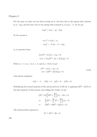 Chapter 5
For the mass m2 there are two forces acting on it: the force due to the spring with constant
k2 is −k2y; and the force due to the spring with constant k1 is k1(y − x). So we get
m2y = k1(x − y) − k2y.
So the system is
m1x = k1(y − x),
m2y = −k1(y − x) − k2y,
or, in operator form,
m1D2
+ k1 [x] − k1y = 0,
−k1x + m2D2
+ (k1 + k2) [y] = 0.
With m1 = 1, m2 = 2, k1 = 4, and k2 = 10/3, we get
(D2
+ 4) [x] − 4y = 0,
−4x + (2D2
+ 22/3) [y] = 0,
(5.28)
with initial conditions:
x(0) = −1, x (0) = 0, y(0) = 0, y (0) = 0.
Multiplying the second equation of the system given in (5.28) by 4, applying (2D2
+ 22/3) to
the ﬁrst equation of this system, and adding the results, we get
D2
+ 4 2D2
+
22
3
[x] − 16x = 0
⇒ 2D4
+
46
3
D2
+
40
3
[x] = 0
⇒ 3D4
+ 23D2
+ 20 [x] = 0.
The characteristic equation is
3r4
+ 23r2
+ 20 = 0,
308
 