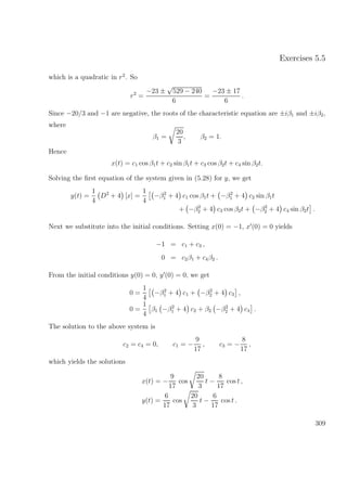 Exercises 5.5
which is a quadratic in r2
. So
r2
=
−23 ±
√
529 − 240
6
=
−23 ± 17
6
.
Since −20/3 and −1 are negative, the roots of the characteristic equation are ±iβ1 and ±iβ2,
where
β1 =
20
3
, β2 = 1.
Hence
x(t) = c1 cos β1t + c2 sin β1t + c3 cos β2t + c4 sin β2t.
Solving the ﬁrst equation of the system given in (5.28) for y, we get
y(t) =
1
4
D2
+ 4 [x] =
1
4
−β2
1 + 4 c1 cos β1t + −β2
1 + 4 c2 sin β1t
+ −β2
2 + 4 c3 cos β2t + −β2
2 + 4 c4 sin β2t .
Next we substitute into the initial conditions. Setting x(0) = −1, x (0) = 0 yields
−1 = c1 + c3 ,
0 = c2β1 + c4β2 .
From the initial conditions y(0) = 0, y (0) = 0, we get
0 =
1
4
−β2
1 + 4 c1 + −β2
2 + 4 c3 ,
0 =
1
4
β1 −β2
1 + 4 c2 + β2 −β2
2 + 4 c4 .
The solution to the above system is
c2 = c4 = 0, c1 = −
9
17
, c3 = −
8
17
,
which yields the solutions
x(t) = −
9
17
cos
20
3
t −
8
17
cos t ,
y(t) =
6
17
cos
20
3
t −
6
17
cos t .
309
 