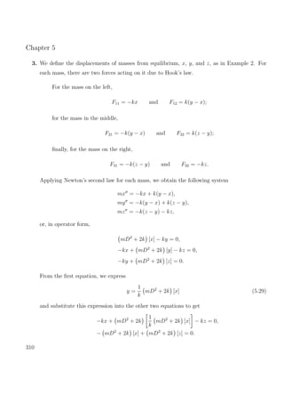 Chapter 5
3. We deﬁne the displacements of masses from equilibrium, x, y, and z, as in Example 2. For
each mass, there are two forces acting on it due to Hook’s law.
For the mass on the left,
F11 = −kx and F12 = k(y − x);
for the mass in the middle,
F21 = −k(y − x) and F22 = k(z − y);
ﬁnally, for the mass on the right,
F31 = −k(z − y) and F32 = −kz.
Applying Newton’s second law for each mass, we obtain the following system
mx = −kx + k(y − x),
my = −k(y − x) + k(z − y),
mz = −k(z − y) − kz,
or, in operator form,
mD2
+ 2k [x] − ky = 0,
−kx + mD2
+ 2k [y] − kz = 0,
−ky + mD2
+ 2k [z] = 0.
From the ﬁrst equation, we express
y =
1
k
mD2
+ 2k [x] (5.29)
and substitute this expression into the other two equations to get
−kx + mD2
+ 2k
1
k
mD2
+ 2k [x] − kz = 0,
− mD2
+ 2k [x] + mD2
+ 2k [z] = 0.
310
 