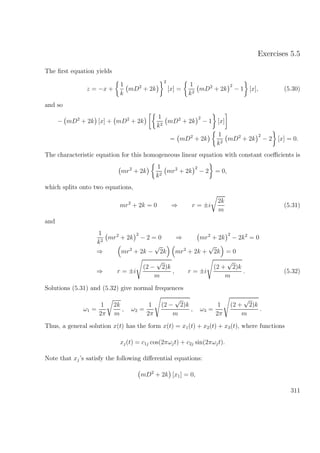 Exercises 5.5
The ﬁrst equation yields
z = −x +
1
k
mD2
+ 2k
2
[x] =
1
k2
mD2
+ 2k
2
− 1 [x], (5.30)
and so
− mD2
+ 2k [x] + mD2
+ 2k
1
k2
mD2
+ 2k
2
− 1 [x]
= mD2
+ 2k
1
k2
mD2
+ 2k
2
− 2 [x] = 0.
The characteristic equation for this homogeneous linear equation with constant coeﬃcients is
mr2
+ 2k
1
k2
mr2
+ 2k
2
− 2 = 0,
which splits onto two equations,
mr2
+ 2k = 0 ⇒ r = ±i
2k
m
(5.31)
and
1
k2
mr2
+ 2k
2
− 2 = 0 ⇒ mr2
+ 2k
2
− 2k2
= 0
⇒ mr2
+ 2k −
√
2k mr2
+ 2k +
√
2k = 0
⇒ r = ±i
(2 −
√
2)k
m
, r = ±i
(2 +
√
2)k
m
. (5.32)
Solutions (5.31) and (5.32) give normal frequences
ω1 =
1
2π
2k
m
, ω2 =
1
2π
(2 −
√
2)k
m
, ω3 =
1
2π
(2 +
√
2)k
m
.
Thus, a general solution x(t) has the form x(t) = x1(t) + x2(t) + x3(t), where functions
xj(t) = c1j cos(2πωjt) + c2j sin(2πωjt).
Note that xj’s satisfy the following diﬀerential equations:
mD2
+ 2k [x1] = 0,
311
 