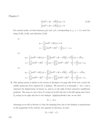 Chapter 5
mD2
+ 2k −
√
2k [x2] = 0, (5.33)
mD2
+ 2k +
√
2k [x3] = 0.
For normal modes, we ﬁnd solutions yj(t) and zj(t), corresponding to xj, j = 1, 2, and 3 by
using (5.29), (5.30), and identities (5.33).
ω1:
y1 =
1
k
mD2
+ 2k [x1] ≡ 0,
z1 =
1
k
mD2
+ 2k
2
− 1 [x1] = −x1;
ω2:
y2 =
1
k
mD2
+ 2k [x2] =
1
k
mD2
+ 2k −
√
2k +
√
2 [x2] =
√
2x2,
z2 =
1
k
mD2
+ 2k
2
− 1 [x2] =
1
k
mD2
+ 2k
2
− 2 + 1 [x2] = x2;
ω3:
y3 =
1
k
mD2
+ 2k [x3] =
1
k
mD2
+ 2k +
√
2k −
√
2 [x3] = −
√
2x3,
z3 =
1
k
mD2
+ 2k
2
− 1 [x3] =
1
k
mD2
+ 2k
2
− 2 + 1 [x3] = x3;
5. This spring system is similar to the system in Example 2 on page 282 of the text, except the
middle spring has been replaced by a dashpot. We proceed as in Example 1. Let x and y
represent the displacement of masses m1 and m2 to the right of their respective equilibrium
positions. The mass m1 has a force F1 acting on its left side due to the left spring and a force
F2 acting on its right side due to the dashpot. Applying Hooke’s law, we see that
F1 = −k1x.
Assuming as we did in Section 4.1 that the damping force due to the dashpot is proportional
to the magnitude of the velocity, but opposite in direction, we have
F2 = b (y − x ) ,
312
 