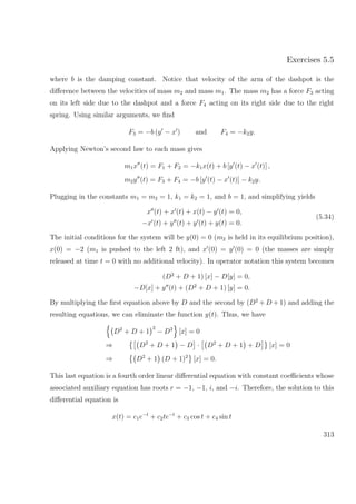 Exercises 5.5
where b is the damping constant. Notice that velocity of the arm of the dashpot is the
diﬀerence between the velocities of mass m2 and mass m1. The mass m2 has a force F3 acting
on its left side due to the dashpot and a force F4 acting on its right side due to the right
spring. Using similar arguments, we ﬁnd
F3 = −b (y − x ) and F4 = −k2y.
Applying Newton’s second law to each mass gives
m1x (t) = F1 + F2 = −k1x(t) + b [y (t) − x (t)] ,
m2y (t) = F3 + F4 = −b [y (t) − x (t)] − k2y.
Plugging in the constants m1 = m2 = 1, k1 = k2 = 1, and b = 1, and simplifying yields
x (t) + x (t) + x(t) − y (t) = 0,
−x (t) + y (t) + y (t) + y(t) = 0.
(5.34)
The initial conditions for the system will be y(0) = 0 (m2 is held in its equilibrium position),
x(0) = −2 (m1 is pushed to the left 2 ft), and x (0) = y (0) = 0 (the masses are simply
released at time t = 0 with no additional velocity). In operator notation this system becomes
(D2
+ D + 1) [x] − D[y] = 0,
−D[x] + y (t) + (D2
+ D + 1) [y] = 0.
By multiplying the ﬁrst equation above by D and the second by (D2
+ D + 1) and adding the
resulting equations, we can eliminate the function y(t). Thus, we have
D2
+ D + 1
2
− D2
[x] = 0
⇒ D2
+ D + 1 − D · D2
+ D + 1 + D [x] = 0
⇒ D2
+ 1 (D + 1)2
[x] = 0.
This last equation is a fourth order linear diﬀerential equation with constant coeﬃcients whose
associated auxiliary equation has roots r = −1, −1, i, and −i. Therefore, the solution to this
diﬀerential equation is
x(t) = c1e−t
+ c2te−t
+ c3 cos t + c4 sin t
313
 