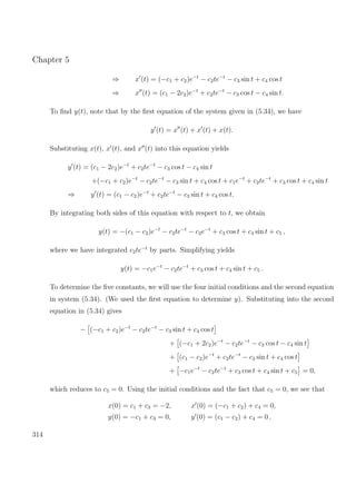 Chapter 5
⇒ x (t) = (−c1 + c2)e−t
− c2te−t
− c3 sin t + c4 cos t
⇒ x (t) = (c1 − 2c2)e−t
+ c2te−t
− c3 cos t − c4 sin t.
To ﬁnd y(t), note that by the ﬁrst equation of the system given in (5.34), we have
y (t) = x (t) + x (t) + x(t).
Substituting x(t), x (t), and x (t) into this equation yields
y (t) = (c1 − 2c2)e−t
+ c2te−t
− c3 cos t − c4 sin t
+(−c1 + c2)e−t
− c2te−t
− c3 sin t + c4 cos t + c1e−t
+ c2te−t
+ c3 cos t + c4 sin t
⇒ y (t) = (c1 − c2)e−t
+ c2te−t
− c3 sin t + c4 cos t.
By integrating both sides of this equation with respect to t, we obtain
y(t) = −(c1 − c2)e−t
− c2te−t
− c2e−t
+ c3 cos t + c4 sin t + c5 ,
where we have integrated c2te−t
by parts. Simplifying yields
y(t) = −c1e−t
− c2te−t
+ c3 cos t + c4 sin t + c5 .
To determine the ﬁve constants, we will use the four initial conditions and the second equation
in system (5.34). (We used the ﬁrst equation to determine y). Substituting into the second
equation in (5.34) gives
− (−c1 + c2)e−t
− c2te−t
− c3 sin t + c4 cos t
+ (−c1 + 2c2)e−t
− c2te−t
− c3 cos t − c4 sin t
+ (c1 − c2)e−t
+ c2te−t
− c3 sin t + c4 cos t
+ −c1e−t
− c2te−t
+ c3 cos t + c4 sin t + c5 = 0,
which reduces to c5 = 0. Using the initial conditions and the fact that c5 = 0, we see that
x(0) = c1 + c3 = −2,
y(0) = −c1 + c3 = 0,
x (0) = (−c1 + c2) + c4 = 0,
y (0) = (c1 − c2) + c4 = 0 .
314
 