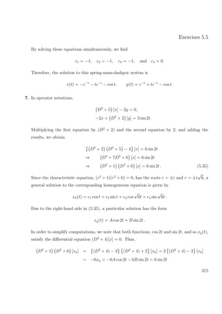 Exercises 5.5
By solving these equations simultaneously, we ﬁnd
c1 = −1, c2 = −1, c3 = −1, and c4 = 0.
Therefore, the solution to this spring-mass-dashpot system is
x(t) = −e−t
− te−t
− cos t, y(t) = e−t
+ te−t
− cos t.
7. In operator notations,
D2
+ 5 [x] − 2y = 0,
−2x + D2
+ 2 [y] = 3 sin 2t.
Multiplying the ﬁrst equation by (D2
+ 2) and the second equation by 2, and adding the
results, we obtain
D2
+ 2 D2
+ 5 − 4 [x] = 6 sin 2t
⇒ D4
+ 7D2
+ 6 [x] = 6 sin 2t
⇒ D2
+ 1 D2
+ 6 [x] = 6 sin 2t . (5.35)
Since the characteristic equation, (r2
+ 1)(r2
+ 6) = 0, has the roots r = ±i and r = ±i
√
6, a
general solution to the corresponding homogeneous equation is given by
xh(t) = c1 cos t + c2 sin t + c3 cos
√
6t + c4 sin
√
6t .
Due to the right-hand side in (5.35), a particular solution has the form
xp(t) = A cos 2t + B sin 2t .
In order to simplify computations, we note that both functions, cos 2t and sin 2t, and so xp(t),
satisfy the diﬀerential equation (D2
+ 4)[x] = 0. Thus,
D2
+ 1 D2
+ 6 [xh] = (D2
+ 4) − 3 (D2
+ 4) + 2 [xh] = 2 (D2
+ 4) − 3 [xh]
= −6xh = −6A cos 2t − 6B sin 2t = 6 sin 2t
315
 