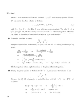 Chapter 2
where C1 is an arbitrary constant and, therefore, C2 := eC1
is an arbitrary positive constant.
We can rewrite the above solution in the form
y = ±C2e2x−cos x
= Ce2x−cos x
, (2.1)
with C := C2 or C = −C2. Thus C is an arbitrary nonzero constant. The value C = 0 in
(2.1) gives y(x) ≡ 0, which is, clearly, is also a solution to the diﬀerential equation. Therefore,
the answer to the problem is given by (2.1) with an arbitrary constant C.
11. Separating variables, we obtain
dy
sec2 y
=
dx
1 + x2
.
Using the trigonometric identities sec y = 1/ cos y and cos2
y = (1 + cos 2y)/2 and integrating,
we get
dy
sec2 y
=
dx
1 + x2
⇒
(1 + cos 2y)dy
2
=
dx
1 + x2
⇒
(1 + cos 2y)dy
2
=
dx
1 + x2
⇒
1
2
y +
1
2
sin 2y = arctan x + C1
⇒ 2y + sin 2y = 4 arctan x + 4C1 ⇒ 2y + sin 2y = 4 arctan x + C.
The last equation deﬁnes implicit solutions to the given diﬀerential equation.
13. Writing the given equation in the form dx/dt = x − x2
, we separate the variables to get
dx
x − x2
= dt .
Integrate (the left side is integrated by partial fractions, with 1/(x − x2
) = 1/x + 1/(1 − x))
to obtain:
ln |x| − ln |1 − x| = t + c ⇒ ln
x
1 − x
= t + c
⇒
x
1 − x
= ±et+c
= Cet
, where C = ec
⇒ x = Cet
− xCet
⇒ x + xCet
= Cet
28
 