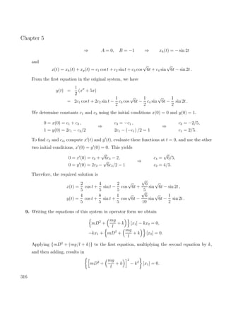 Chapter 5
⇒ A = 0, B = −1 ⇒ xh(t) = − sin 2t
and
x(t) = xh(t) + xp(t) = c1 cos t + c2 sin t + c3 cos
√
6t + c4 sin
√
6t − sin 2t .
From the ﬁrst equation in the original system, we have
y(t) =
1
2
(x + 5x)
= 2c1 cos t + 2c2 sin t −
1
2
c3 cos
√
6t −
1
2
c4 sin
√
6t −
1
2
sin 2t .
We determine constants c1 and c3 using the initial conditions x(0) = 0 and y(0) = 1.
0 = x(0) = c1 + c3 ,
1 = y(0) = 2c1 − c3/2
⇒
c3 = −c1 ,
2c1 − (−c1) /2 = 1
⇒
c3 = −2/5,
c1 = 2/5.
To ﬁnd c2 and c4, compute x (t) and y (t), evaluate these functions at t = 0, and use the other
two initial conditions, x (0) = y (0) = 0. This yields
0 = x (0) = c2 +
√
6c4 − 2,
0 = y (0) = 2c2 −
√
6c4/2 − 1
⇒
c4 =
√
6/5,
c2 = 4/5.
Therefore, the required solution is
x(t) =
2
5
cos t +
4
5
sin t −
2
5
cos
√
6t +
√
6
5
sin
√
6t − sin 2t ,
y(t) =
4
5
cos t +
8
5
sin t +
1
5
cos
√
6t −
√
6
10
sin
√
6t −
1
2
sin 2t .
9. Writing the equations of this system in operator form we obtain
mD2
+
mg
l
+ k [x1] − kx2 = 0,
−kx1 + mD2
+
mg
l
+ k [x2] = 0.
Applying {mD2
+ (mg/l + k)} to the ﬁrst equation, multiplying the second equation by k,
and then adding, results in
mD2
+
mg
l
+ k
2
− k2
[x1] = 0.
316
 