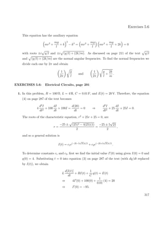 Exercises 5.6
This equation has the auxiliary equation
mr2
+
mg
l
+ k
2
− k2
= mr2
+
mg
l
mr2
+
mg
l
+ 2k = 0
with roots ±i g/l and ±i (g/l) + (2k/m). As discussed on page 211 of the text g/l
and (g/l) + (2k/m) are the normal angular frequencies. To ﬁnd the normal frequencies we
divide each one by 2π and obtain
1
2π
g
l
and
1
2π
g
l
+
2k
m
.
EXERCISES 5.6: Electrical Circuits, page 291
1. In this problem, R = 100 Ω, L = 4 H, C = 0.01 F, and E(t) = 20 V. Therefore, the equation
(4) on page 287 of the text becomes
4
d2
I
dt2
+ 100
dI
dt
+ 100I =
d(20)
dt
= 0 ⇒
d2
I
dt2
+ 25
dI
dt
+ 25I = 0.
The roots of the characteristic equation, r2
+ 25r + 25 = 0, are
r =
−25 ± (25)2 − 4(25)(1)
2
=
−25 ± 5
√
21
2
,
and so a general solution is
I(t) = c1e(−25−5
√
21)t/2
+ c2e(−25+5
√
21)t/2
.
To determine constants c1 and c2, ﬁrst we ﬁnd the initial value I (0) using given I(0) = 0 and
q(0) = 4. Substituting t = 0 into equation (3) on page 287 of the text (with dq/dt replaced
by I(t)), we obtain
L
d[I(t)]
dt
+ RI(t) +
1
C
q(t) = E(t)
⇒ 4I (0) + 100(0) +
1
0.01
(4) = 20
⇒ I (0) = −95.
317
 