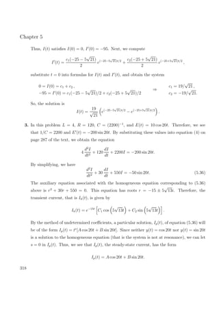 Chapter 5
Thus, I(t) satisﬁes I(0) = 0, I (0) = −95. Next, we compute
I (t) =
c1(−25 − 5
√
21)
2
e(−25−5
√
21)t/2
+
c2(−25 + 5
√
21)
2
e(−25+5
√
21)t/2
,
substitute t = 0 into formulas for I(t) and I (t), and obtain the system
0 = I(0) = c1 + c2 ,
−95 = I (0) = c1(−25 − 5
√
21)/2 + c2(−25 + 5
√
21)/2
⇒
c1 = 19/
√
21 ,
c2 = −19/
√
21.
So, the solution is
I(t) =
19
√
21
e(−25−5
√
21)t/2
− e(−25+5
√
21)t/2
.
3. In this problem L = 4, R = 120, C = (2200)−1
, and E(t) = 10 cos 20t. Therefore, we see
that 1/C = 2200 and E (t) = −200 sin 20t. By substituting these values into equation (4) on
page 287 of the text, we obtain the equation
4
d2
I
dt2
+ 120
dI
dt
+ 2200I = −200 sin 20t.
By simplifying, we have
d2
I
dt2
+ 30
dI
dt
+ 550I = −50 sin 20t. (5.36)
The auxiliary equation associated with the homogeneous equation corresponding to (5.36)
above is r2
+ 30r + 550 = 0. This equation has roots r = −15 ± 5
√
13i. Therefore, the
transient current, that is Ih(t), is given by
Ih(t) = e−15t
C1 cos 5
√
13t + C2 sin 5
√
13t .
By the method of undetermined coeﬃcients, a particular solution, Ip(t), of equation (5.36) will
be of the form Ip(t) = ts
[A cos 20t + B sin 20t]. Since neither y(t) = cos 20t nor y(t) = sin 20t
is a solution to the homogeneous equation (that is the system is not at resonance), we can let
s = 0 in Ip(t). Thus, we see that Ip(t), the steady-state current, has the form
Ip(t) = A cos 20t + B sin 20t.
318
 