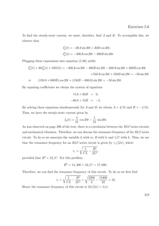 Exercises 5.6
To ﬁnd the steady-state current, we must, therefore, ﬁnd A and B. To accomplish this, we
observe that
Ip(t) = −20A sin 20t + 20B cos 20t,
Ip (t) = −400A cos 20t − 400B sin 20t.
Plugging these expressions into equation (5.36) yields
Ip (t) + 30Ip(t) + 550I(t) = −400A cos 20t − 400B sin 20t − 600A sin 20t + 600B cos 20t
+550A cos 20t + 550B sin 20t = −50 sin 20t
⇒ (150A + 600B) cos 20t + (150B − 600A) sin 20t = −50 sin 20t.
By equating coeﬃcients we obtain the system of equations
15A + 60B = 0,
−60A + 15B = −5.
By solving these equations simultaneously for A and B, we obtain A = 4/51 and B = −1/51.
Thus, we have the steady-state current given by
Ip(t) =
4
51
cos 20t −
1
51
sin 20t.
As was observed on page 290 of the text, there is a correlation between the RLC series circuits
and mechanical vibration. Therefore, we can discuss the resonance frequency of the RLC series
circuit. To do so we associate the variable L with m, R with b, and 1/C with k. Thus, we see
that the resonance frequency for an RLC series circuit is given by γr/(2π), where
γr =
1
CL
−
R2
2L2
,
provided that R2
< 2L/C. For this problem
R2
= 14, 400 < 2L/C = 17, 600 .
Therefore, we can ﬁnd the resonance frequency of this circuit. To do so we ﬁrst ﬁnd
γr =
1
CL
−
R2
2L2
=
2200
4
−
14400
32
= 10.
Hence the resonance frequency of this circuit is 10/(2π) = 5/π.
319
 