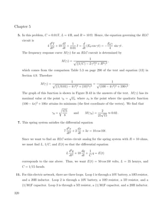 Chapter 5
5. In this problem, C = 0.01 F, L = 4 H, and R = 10 Ω. Hence, the equation governing the RLC
circuit is
4
d2
I
dt2
+ 10
dI
dt
+
1
0.01
I =
d
dt
(E0 cos γt) = −
E0γ
4
sin γt .
The frequency response curve M(γ) for an RLC curcuit is determined by
M(γ) =
1
[(1/C) − Lγ2]2 + R2γ2
,
which comes from the comparison Table 5.3 on page 290 of the text and equation (13) in
Section 4.9. Therefore
M(γ) =
1
[(1/0.01) − 4γ2]2 + (10)2γ2
=
1
(100 − 4γ2)2 + 100γ2
.
The graph of this function is shown in Figure B.43 in the answers of the text. M(γ) has its
maximal value at the point γ0 =
√
x0, where x0 is the point where the quadratic function
(100 − 4x)2
+ 100x attains its minimum (the ﬁrst coordinate of the vertex). We ﬁnd that
γ0 =
175
8
and M(γ0) =
2
25
√
15
≈ 0.02 .
7. This spring system satisﬁes the diﬀerential equation
7
d2
x
dt2
+ 2
dx
dt
+ 3x = 10 cos 10t.
Since we want to ﬁnd an RLC series circuit analog for the spring system with R = 10 ohms,
we must ﬁnd L, 1/C, and E(t) so that the diﬀerential equation
L
d2
q
dt2
+ 10
dq
dt
+
1
C
q = E(t)
corresponds to the one above. Thus, we want E(t) = 50 cos 10t volts, L = 35 henrys, and
C = 1/15 farads.
11. For this electric network, there are three loops. Loop 1 is through a 10V battery, a 10Ω resistor,
and a 20H inductor. Loop 2 is through a 10V battery, a 10Ω resistor, a 5Ω resistor, and a
(1/30)F capacitor. Loop 3 is through a 5Ω resistor, a (1/30)F capacitor, and a 20H inductor.
320
 