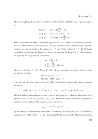 Exercises 5.6
Therefore, applying Kirchhoﬀ’s second law to this network yields the three equations given
by
Loop 1 : 10I1 + 20
dI2
dt
= 10,
Loop 2 : 10I1 + 5I3 + 30q3 = 10,
Loop 3 : 5I3 + 30q3 − 20
dI2
dt
= 0.
Since the equation for Loop 2 minus the equation for Loop 1 yields the remaining equation,
we will use the ﬁrst and second equations above for our calculations. By examining a junction
point, we see that we also have the equation I1 = I2 +I3. Thus, we have I1 = I2 +I3. We begin
by dividing the equation for Loop 1 by 10 and the equation for Loop 2 by 5. Diﬀerentiating
the equation for Loop 2 yields the system
I1 + 2
dI2
dt
= 1,
2
dI1
dt
+
dI3
dt
+ 6I3 = 0,
where I3 = q3. Since I1 = I2 + I3 and I1 = I2 + I3, we can rewrite the system using operator
notation in the form
(2D + 1)[I2] + I3 = 1,
(2D)[I2] + (3D + 6)[I3] = 0.
If we multiply the ﬁrst equation above by (3D + 6) and then subtract the second equation,
we obtain
{(3D + 6)(2D + 1) − 2D} [I2] = 6 ⇒ 6D2
+ 13D + 6 [I2] = 6.
This last diﬀerential equation is a linear equation with constant coeﬃcients whose associated
equation, 6r2
+13r+6 = 0, has roots −3/2, −2/3. Therefore, the solution to the homogeneous
equation corresponding to the equation above is given by
I2h(t) = c1e−3t/2
+ c2e−2t/3
.
By the method of undetermined coeﬃcients, the form of a particular solution to the diﬀerential
equation above will be I2p(t) = A. By substituting this function into the diﬀerential equation,
321
 