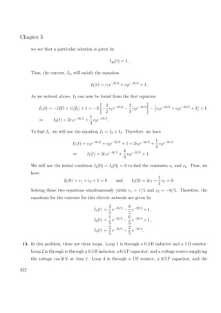 Chapter 5
we see that a particular solution is given by
I2p(t) = 1.
Thus, the current, I2, will satisfy the equation
I2(t) = c1e−3t/2
+ c2e−2t/3
+ 1.
As we noticed above, I3 can now be found from the ﬁrst equation
I3(t) = −(2D + 1)[I2] + 1 = −2 −
3
2
c1e−3t/2
−
2
3
c2e−2t/3
− c1e−3t/2
+ c2e−2t/3
+ 1 + 1
⇒ I3(t) = 2c1e−3t/2
+
1
3
c2e−2t/3
.
To ﬁnd I1, we will use the equation I1 = I2 + I3. Therefore, we have
I1(t) = c1e−3t/2
+ c2e−2t/3
+ 1 + 2c1e−3t/2
+
1
3
c2e−2t/3
⇒ I1(t) = 3c1e−3t/2
+
4
3
c2e−2t/3
+ 1.
We will use the initial condition I2(0) = I3(0) = 0 to ﬁnd the constants c1 and c2. Thus, we
have
I2(0) = c1 + c2 + 1 = 0 and I3(0) = 2c1 +
1
3
c2 = 0.
Solving these two equations simultaneously yields c1 = 1/5 and c2 = −6/5. Therefore, the
equations for the currents for this electric network are given by
I1(t) =
3
5
e−3t/2
−
8
5
e−2t/3
+ 1,
I2(t) =
1
5
e−3t/2
−
6
5
e−2t/3
+ 1,
I3(t) =
2
5
e−3t/2
−
2
5
e−2t/3
.
13. In this problem, there are three loops. Loop 1 is through a 0.5 H inductor and a 1 Ω resistor.
Loop 2 is through is through a 0.5 H inductor, a 0.5 F capacitor, and a voltage source supplying
the voltage cos 3t V at time t. Loop 3 is through a 1 Ω resistor, a 0.5 F capacitor, and the
322
 