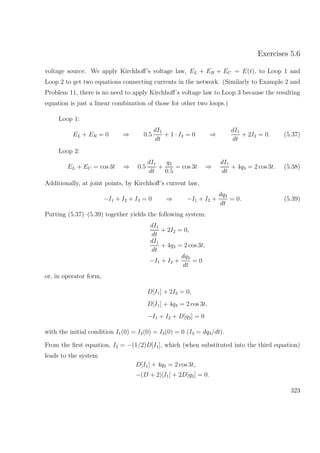 Exercises 5.6
voltage source. We apply Kirchhoﬀ’s voltage law, EL + ER + EC = E(t), to Loop 1 and
Loop 2 to get two equations connecting currents in the network. (Similarly to Example 2 and
Problem 11, there is no need to apply Kirchhoﬀ’s voltage law to Loop 3 because the resulting
equation is just a linear combination of those for other two loops.)
Loop 1:
EL + ER = 0 ⇒ 0.5
dI1
dt
+ 1 · I2 = 0 ⇒
dI1
dt
+ 2I2 = 0. (5.37)
Loop 2:
EL + EC = cos 3t ⇒ 0.5
dI1
dt
+
q3
0.5
= cos 3t ⇒
dI1
dt
+ 4q3 = 2 cos 3t. (5.38)
Additionally, at joint points, by Kirchhoﬀ’s current law,
−I1 + I2 + I3 = 0 ⇒ −I1 + I2 +
dq3
dt
= 0. (5.39)
Putting (5.37)–(5.39) together yields the following system:
dI1
dt
+ 2I2 = 0,
dI1
dt
+ 4q3 = 2 cos 3t,
−I1 + I2 +
dq3
dt
= 0
or, in operator form,
D[I1] + 2I2 = 0,
D[I1] + 4q3 = 2 cos 3t,
−I1 + I2 + D[q3] = 0
with the initial condition I1(0) = I2(0) = I3(0) = 0 (I3 = dq3/dt).
From the ﬁrst equation, I2 = −(1/2)D[I1], which (when substituted into the third equation)
leads to the system
D[I1] + 4q3 = 2 cos 3t,
−(D + 2)[I1] + 2D[q3] = 0.
323
 