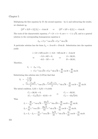 Chapter 5
Multiplying the ﬁrst equation by D, the second equation – by 2, and subtracting the results,
we eliminate q3:
D2
+ 2(D + 2) [I1] = −6 sin 3t ⇒ D2
+ 2D + 4 [I1] = −6 sin 3t.
The roots of the characteristic equation, r2
+ 2r + 4 = 0, are r = −1 ±
√
3i, and so a general
solution to the corresponding homogeneous equation is
I1h = C1e−t
cos
√
3t + C2e−t
sin
√
3t.
A particular solution has the form I1p = A cos 3t + B sin 3t. Substitution into the equation
yields
(−5A + 6B) cos 3t + (−6A − 5B) sin 3t = −6 sin 3t
⇒
−5A + 6B = 0,
−6A − 5B = −6
⇒
A = 36/61,
B = 30/61.
Therefore,
I1 = I1h + I1p
= C1e−t
cos
√
3t + C2e−t
sin
√
3t +
36
61
cos 3t +
30
61
sin 3t.
Substituting this solution into (5.37)we ﬁnd that
I2 = −
1
2
dI1
dt
=
C1 − C2
√
3
2
e−t
cos
√
3t +
C1
√
3 + C2
2
e−t
sin
√
3t −
45
61
cos 3t +
54
61
sin 3t.
The initial condition, I1(0) = I2(0) = 0 yields
C1 + 36/61 = 0,
(C1 − C2
√
3)/2 − 45/61 = 0
⇒
C1 = −36/61,
C2 = −42
√
3/61.
Thus
I1 = −
36
61
e−t
cos
√
3t −
42
√
3
61
e−t
sin
√
3t +
36
61
cos 3t +
30
61
sin 3t,
I2 =
45
61
e−t
cos
√
3t −
39
√
3
61
e−t
sin
√
3t −
45
61
cos 3t +
54
61
sin 3t,
I3 = I1 − I2 = −
81
61
e−t
cos
√
3t −
3
√
3
61
e−t
sin
√
3t +
81
61
cos 3t −
24
61
sin 3t.
324
 