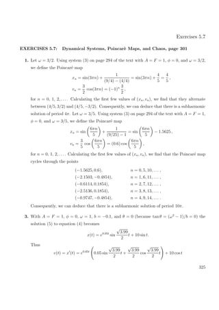Exercises 5.7
EXERCISES 5.7: Dynamical Systems, Poincar`e Maps, and Chaos, page 301
1. Let ω = 3/2. Using system (3) on page 294 of the text with A = F = 1, φ = 0, and ω = 3/2,
we deﬁne the Poincar´e map
xn = sin(3πn) +
1
(9/4) − (4/4)
= sin(3πn) +
4
5
=
4
5
,
vn =
3
2
cos(3πn) = (−1)n 3
2
,
for n = 0, 1, 2, . . .. Calculating the ﬁrst few values of (xn, vn), we ﬁnd that they alternate
between (4/5, 3/2) and (4/5, −3/2). Consequently, we can deduce that there is a subharmonic
solution of period 4π. Let ω = 3/5. Using system (3) on page 294 of the text with A = F = 1,
φ = 0, and ω = 3/5, we deﬁne the Poincar´e map
xn = sin
6πn
5
+
1
(9/25) − 1
= sin
6πn
5
− 1.5625 ,
vn =
3
5
cos
6πn
5
= (0.6) cos
6πn
5
,
for n = 0, 1, 2, . . .. Calculating the ﬁrst few values of (xn, vn), we ﬁnd that the Poincar´e map
cycles through the points
(−1.5625, 0.6), n = 0, 5, 10, . . . ,
(−2.1503, −0.4854), n = 1, 6, 11, . . . ,
(−0.6114, 0.1854), n = 2, 7, 12, . . . ,
(−2.5136, 0.1854), n = 3, 8, 13, . . . ,
(−0.9747, −0.4854), n = 4, 9, 14, . . . .
Consequently, we can deduce that there is a subharmonic solution of period 10π.
3. With A = F = 1, φ = 0, ω = 1, b = −0.1, and θ = 0 (because tan θ = (ω2
− 1)/b = 0) the
solution (5) to equation (4) becomes
x(t) = e0.05t
sin
√
3.99
2
t + 10 sin t.
Thus
v(t) = x (t) = e0.05t
0.05 sin
√
3.99
2
t +
√
3.99
2
cos
√
3.99
2
t + 10 cos t
325
 