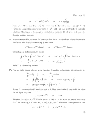 Exercises 2.2
⇒ x 1 + Cet
= Cet
⇒ x =
Cet
1 + Cet
.
Note: When C is replaced by −K, this answer can also be written as x = Ket
/(Ket
− 1).
Further we observe that since we divide by x − x2
= x(1 − x), then x ≡ 0 and x ≡ 1 are also
solutions. Allowing K to be zero gives x ≡ 0, but no choice for K will give x ≡ 1, so we list
this as a separate solution.
15. To separate variables, we move the term containin dx to the right-hand side of the equation
and divide both sides of the result by y. This yields
y−1
dy = −yecos x
sin x dx ⇒ y−2
dy = −ecos x
sin x dx.
Integrating the last equation, we obtain
y−2
dy = (−ecos x
sin x) dx ⇒ −y−1
+ C = eu
du (u = cos x)
⇒ −
1
y
+ C = eu
= ecos x
⇒ y =
1
C − ecos x
,
where C is an arbitrary constant.
17. First we ﬁnd a general solution to the equation. Separating variables and integrating, we get
dy
dx
= x3
(1 − y) ⇒
dy
1 − y
= x3
dx
⇒
dy
1 − y
= x3
dx ⇒ − ln |1 − y| + C1 =
x4
4
⇒ |1 − y| = exp C1 −
x4
4
= Ce−x4/4
.
To ﬁnd C, we use the initial condition, y(0) = 3. Thus, substitution 3 for y and 0 for x into
the last equation yields
|1 − 3| = Ce−04/4
⇒ 2 = C.
Therefore, |1 − y| = 2e−x4/4
. Finally, since 1 − y(0) = 1 − 3 < 0, on an interval containing
x = 0 one has 1 − y(x) < 0 and so |1 − y(x)| = y(x) − 1. The solution to the problem is then
y − 1 = 2e−x4/4
or y = 2e−x4/4
+ 1.
29
 