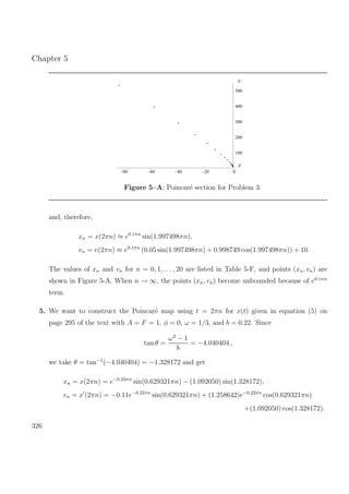 Chapter 5
100
200
300
400
500
–80 –60 –40 –20 0
v
x
Figure 5–A: Poincar´e section for Problem 3.
and, therefore,
xn = x(2πn) ≈ e0.1πn
sin(1.997498πn),
vn = v(2πn) ≈ e0.1πn
(0.05 sin(1.997498πn) + 0.998749 cos(1.997498πn)) + 10.
The values of xn and vn for n = 0, 1, . . ., 20 are listed in Table 5-F, and points (xn, vn) are
shown in Figure 5-A. When n → ∞, the points (xn, vn) become unbounded because of e0.1πn
term.
5. We want to construct the Poincar´e map using t = 2πn for x(t) given in equation (5) on
page 295 of the text with A = F = 1, φ = 0, ω = 1/3, and b = 0.22. Since
tan θ =
ω2
− 1
b
= −4.040404 ,
we take θ = tan−1
(−4.040404) = −1.328172 and get
xn = x(2πn) = e−0.22πn
sin(0.629321πn) − (1.092050) sin(1.328172),
vn = x (2πn) = −0.11e−0.22πn
sin(0.629321πn) + (1.258642)e−0.22πn
cos(0.629321πn)
+(1.092050) cos(1.328172).
326
 